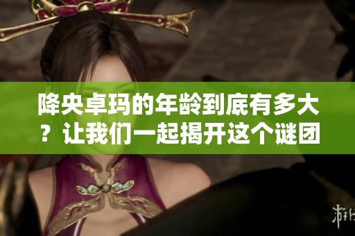 降央卓玛的年龄到底有多大？让我们一起揭开这个谜团。