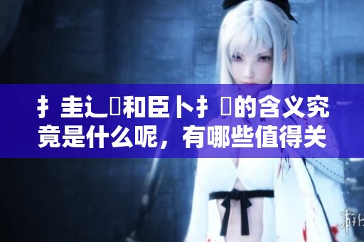 扌圭辶畐和臣卜扌喿的含义究竟是什么呢，有哪些值得关注的地方呢