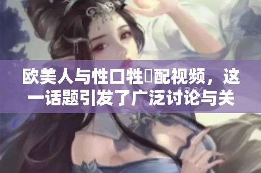 欧美人与性口牲恔配视频，这一话题引发了广泛讨论与关注。