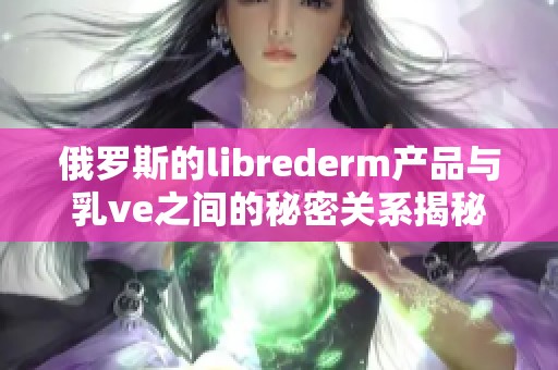 俄罗斯的librederm产品与乳ve之间的秘密关系揭秘
