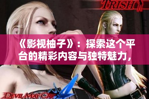 《影视柚子》：探索这个平台的精彩内容与独特魅力，与你分享影视新体验