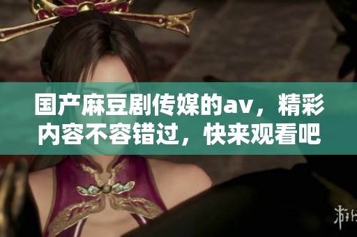 国产麻豆剧传媒的**，精彩内容不容错过，快来观看吧！