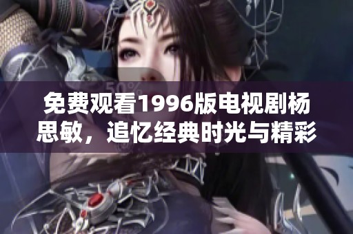 免费观看1996版电视剧杨思敏，追忆经典时光与精彩故事