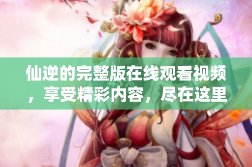 仙逆的完整版在线观看视频，享受精彩内容，尽在这里！
