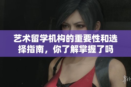 艺术留学机构的重要性和选择指南，你了解掌握了吗