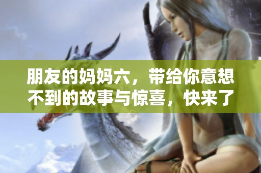 朋友的妈妈六，带给你意想不到的故事与惊喜，快来了解吧！