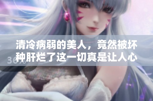 清冷病弱的美人，竟然被坏种肝烂了这一切真是让人心痛