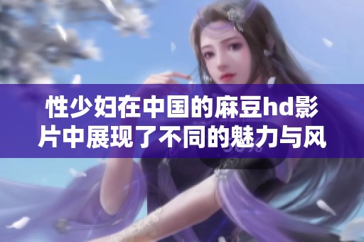 性少妇在中国的麻豆hd影片中展现了不同的魅力与风采