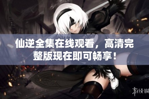 仙逆全集在线观看，高清完整版现在即可畅享！