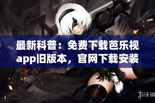最新科普：免费下载芭乐视app旧版本，官网下载安装指南分享