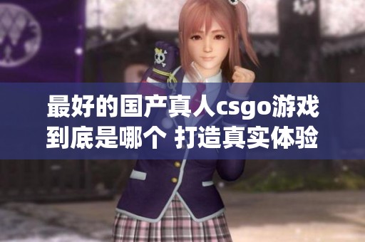 最好的国产真人csgo游戏到底是哪个 打造真实体验的精彩对决
