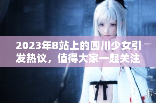 2023年B站上的四川少女引发热议，值得大家一起关注与讨论