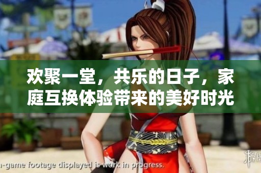 欢聚一堂，共乐的日子，家庭互换体验带来的美好时光