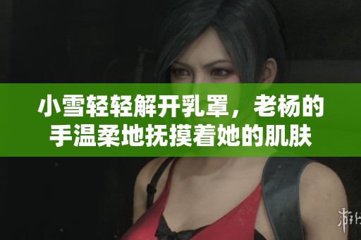 小雪轻轻解开乳罩，老杨的手温柔地抚摸着她的肌肤