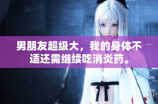 男朋友超级大，我的身体不适还需继续吃消炎药。