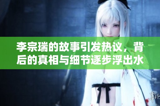 李宗瑞的故事引发热议，背后的真相与细节逐步浮出水面