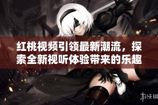 红桃视频引领最新潮流，探索全新视听体验带来的乐趣与惊喜