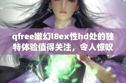 qfree嫩幻l8ex性hd处的独特体验值得关注，令人惊叹的魅力尽在其中