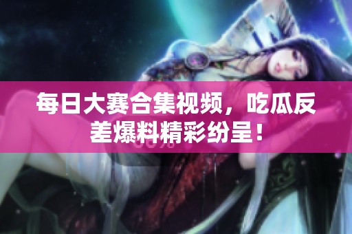 每日大赛合集视频，吃瓜反差爆料精彩纷呈！