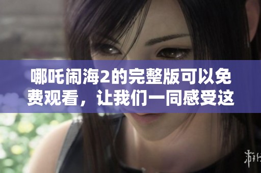 哪吒闹海2的完整版可以免费观看，让我们一同感受这部精彩动画的魅力吧