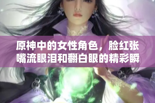 原神中的女性角色，脸红张嘴流眼泪和翻白眼的精彩瞬间！