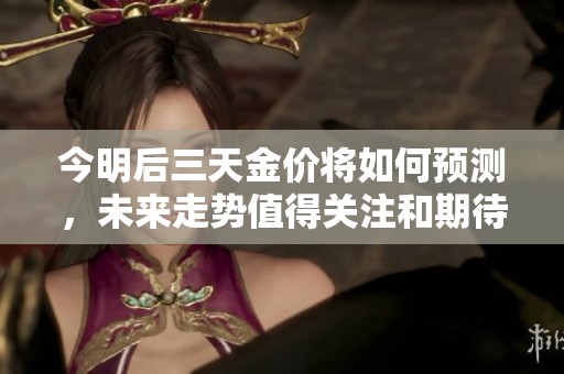 今明后三天金价将如何预测，未来走势值得关注和期待