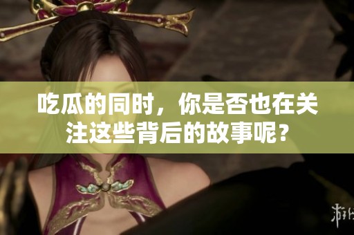吃瓜的同时，你是否也在关注这些背后的故事呢？