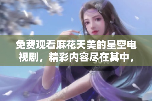 免费观看麻花天美的星空电视剧，精彩内容尽在其中，快来观看吧！