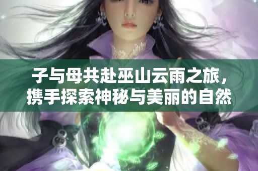 子与母共赴巫山云雨之旅，携手探索神秘与美丽的自然景观