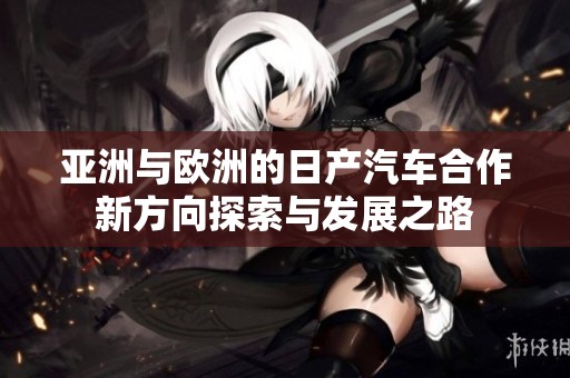 亚洲与欧洲的日产汽车合作新方向探索与发展之路