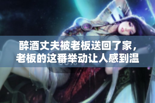 醉酒丈夫被老板送回了家，老板的这番举动让人感到温暖与关怀