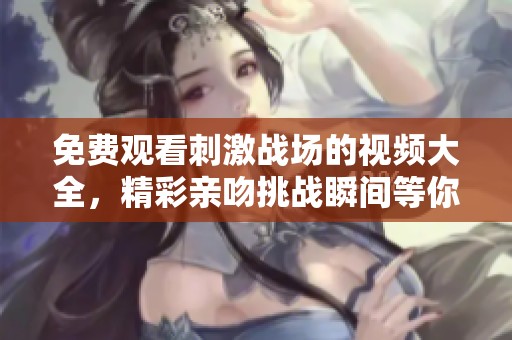 免费观看刺激战场的视频大全，精彩亲吻挑战瞬间等你来欣赏
