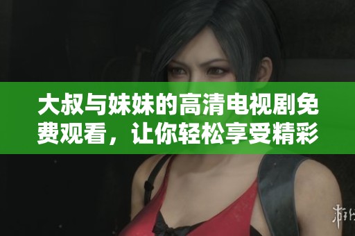 大叔与妹妹的高清电视剧免费观看，让你轻松享受精彩剧情与乐趣！