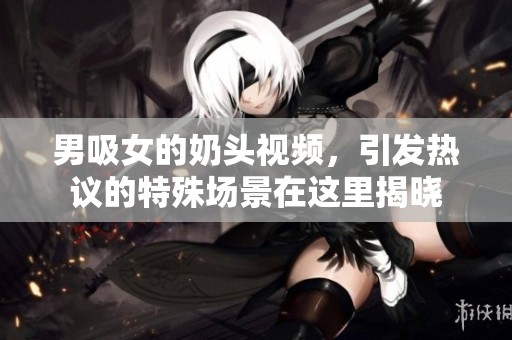 男吸女的奶头视频，引发热议的特殊场景在这里揭晓