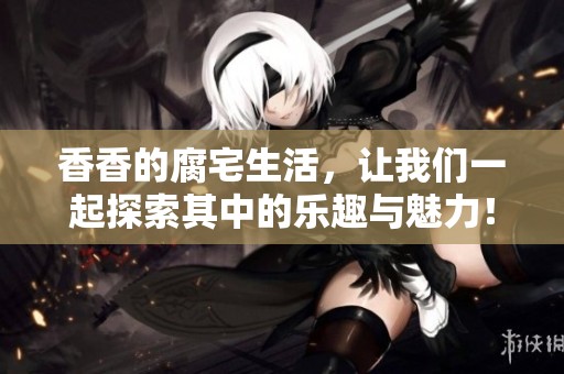 香香的腐宅生活，让我们一起探索其中的乐趣与魅力！