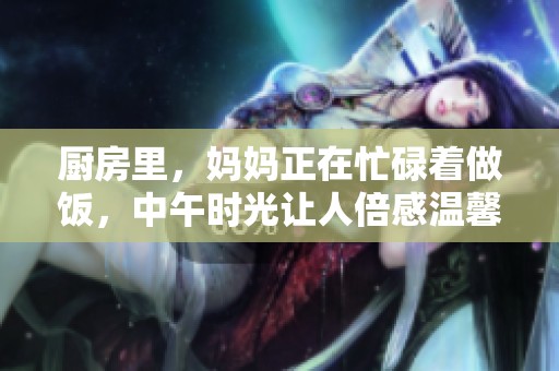 厨房里，妈妈正在忙碌着做饭，中午时光让人倍感温馨