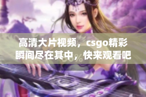 高清大片视频，csgo精彩瞬间尽在其中，快来观看吧！