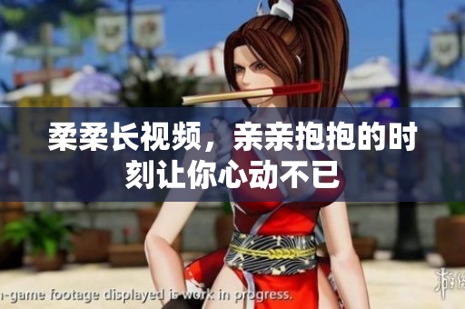 柔柔长视频，亲亲抱抱的时刻让你心动不已