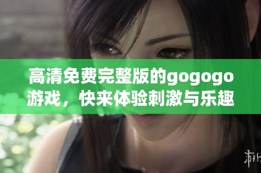 高清免费完整版的gogogo游戏，快来体验刺激与乐趣吧