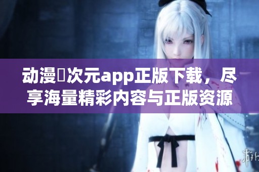 动漫囧次元app正版下载，尽享海量精彩内容与正版资源