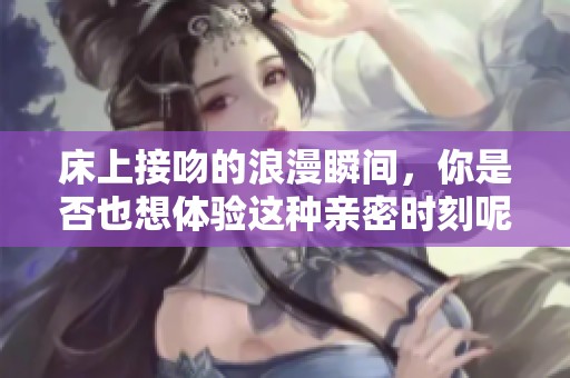 床上接吻的浪漫瞬间，你是否也想体验这种亲密时刻呢