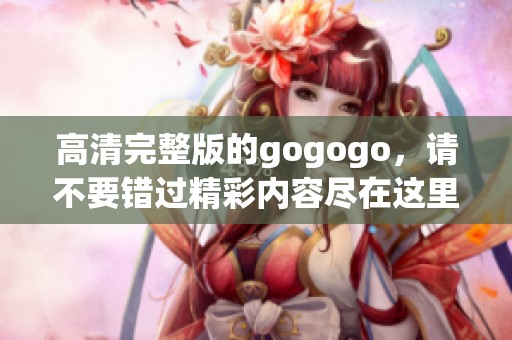 高清完整版的gogogo，请不要错过精彩内容尽在这里！