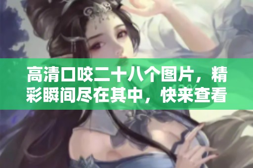 高清口咬二十八个图片，精彩瞬间尽在其中，快来查看吧