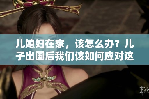 儿媳妇在家，该怎么办？儿子出国后我们该如何应对这个情况呢？
