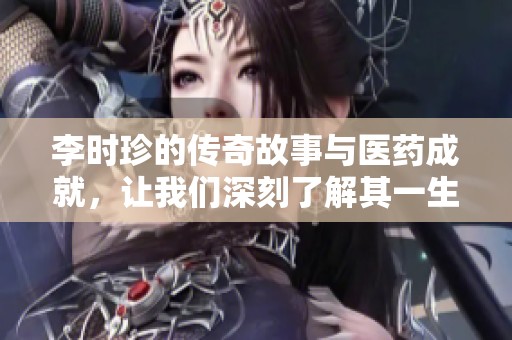 李时珍的传奇故事与医药成就，让我们深刻了解其一生的精彩历程