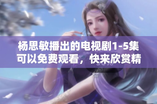杨思敏播出的电视剧1-5集可以免费观看，快来欣赏精彩内容吧