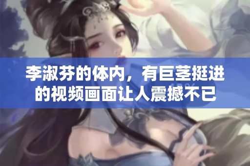 李淑芬的体内，有巨茎挺进的视频画面让人震撼不已