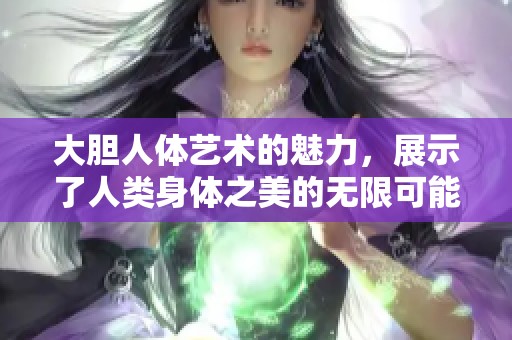 大胆人体艺术的魅力，展示了人类身体之美的无限可能性