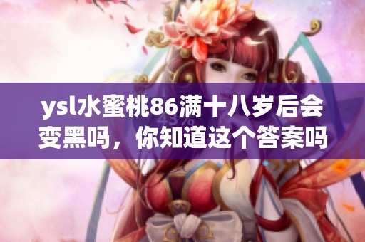 ysl水蜜桃86满十八岁后会变黑吗，你知道这个答案吗