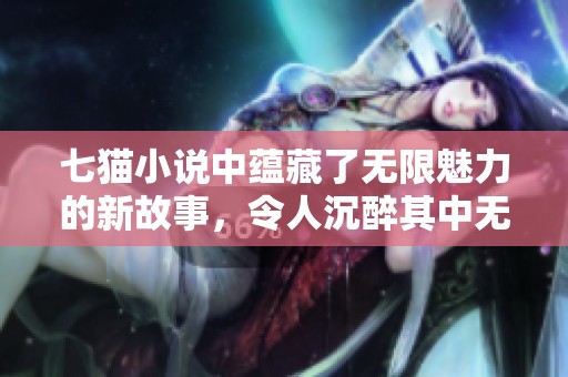 七猫小说中蕴藏了无限魅力的新故事，令人沉醉其中无法自拔